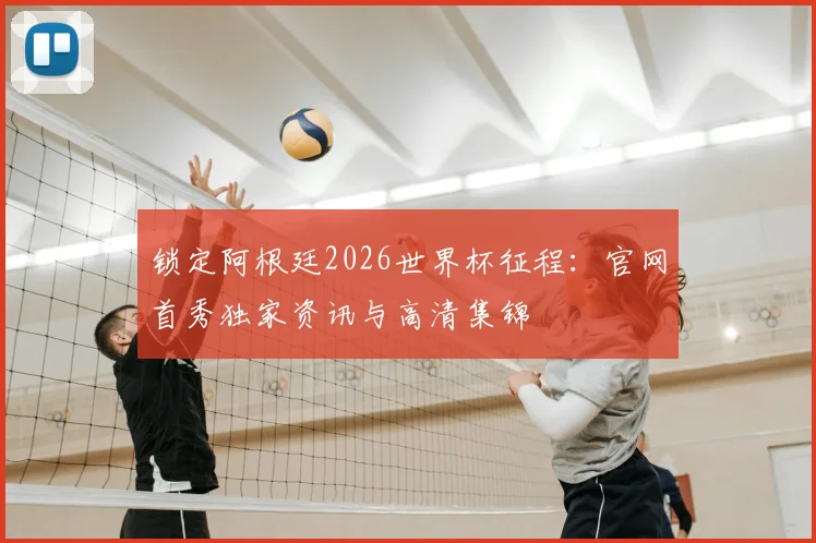 锁定阿根廷2026世界杯征程：官网首秀独家资讯与高清集锦