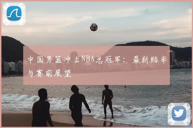 中国男篮冲击NBA总冠军:最新赔率与赛前展望