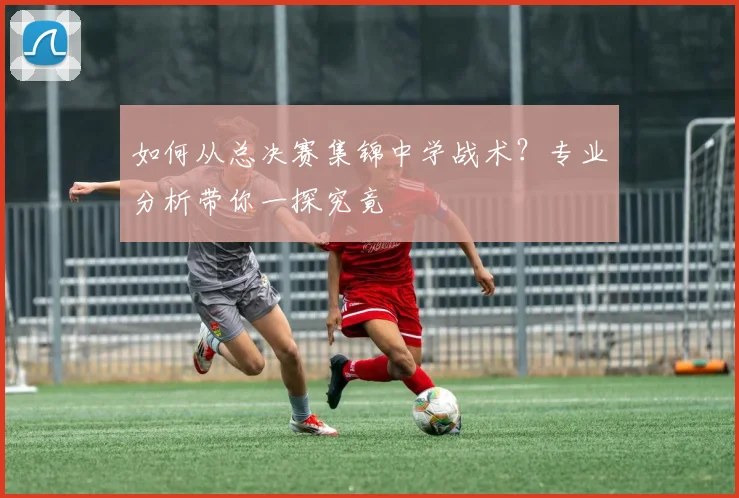如何从总决赛集锦中学战术?专业分析带你一探究竟