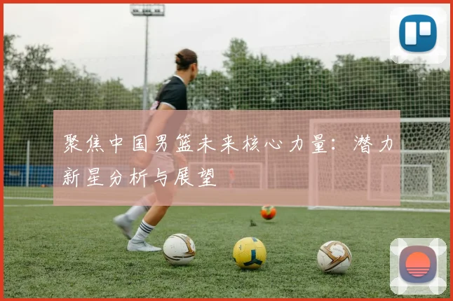 聚焦中国男篮未来核心力量：潜力新星分析与展望