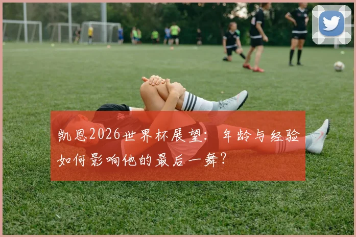 凯恩2026世界杯展望：年龄与经验如何影响他的最后一舞？