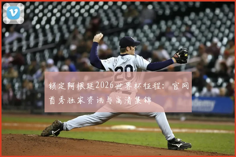 锁定阿根廷2026世界杯征程：官网首秀独家资讯与高清集锦
