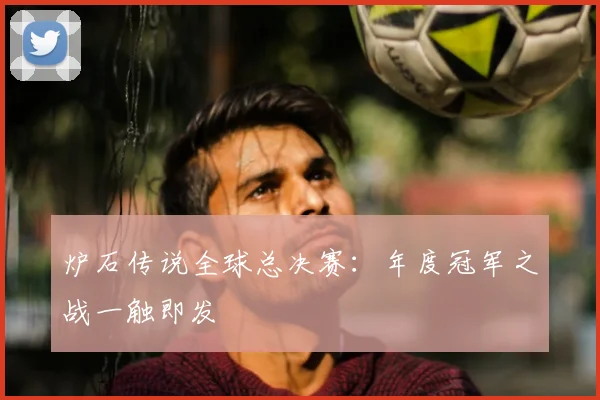 炉石传说全球总决赛：年度冠军之战一触即发