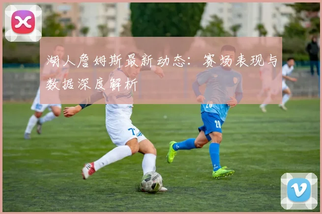 湖人詹姆斯最新动态：赛场表现与数据深度解析