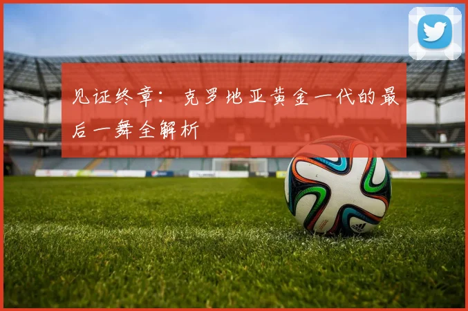 见证终章：克罗地亚黄金一代的最后一舞全解析