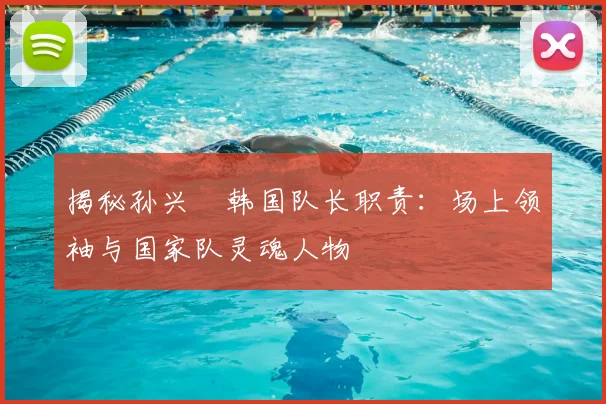 揭秘孙兴慜韩国队长职责:场上领袖与国家队灵魂人物
