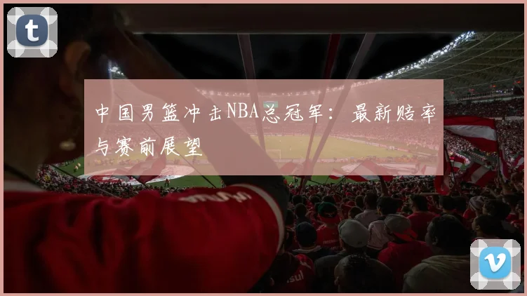 中国男篮冲击NBA总冠军:最新赔率与赛前展望