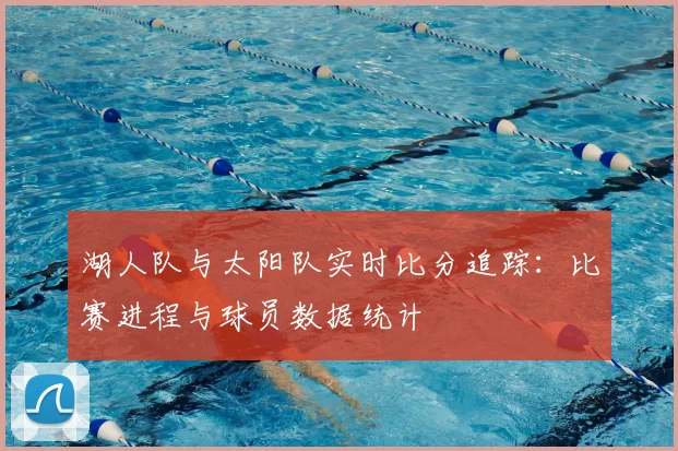 湖人队与太阳队实时比分追踪:比赛进程与球员数据统计