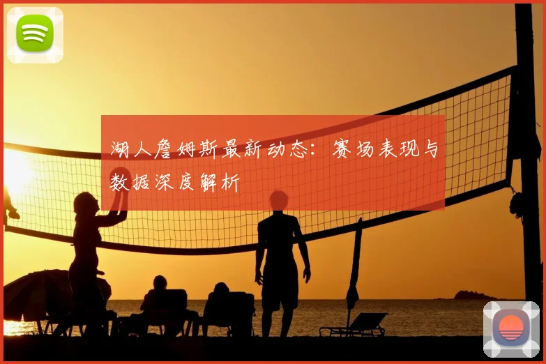 湖人詹姆斯最新动态：赛场表现与数据深度解析