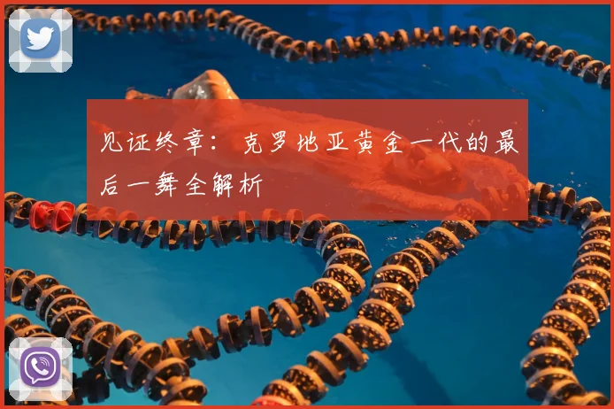 见证终章:克罗地亚黄金一代的最后一舞全解析