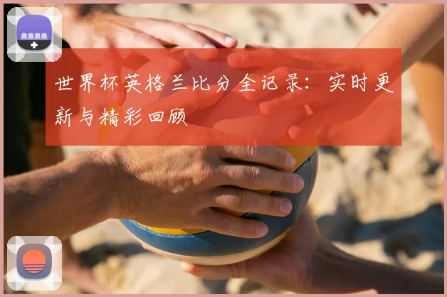 世界杯英格兰比分全记录：实时更新与精彩回顾